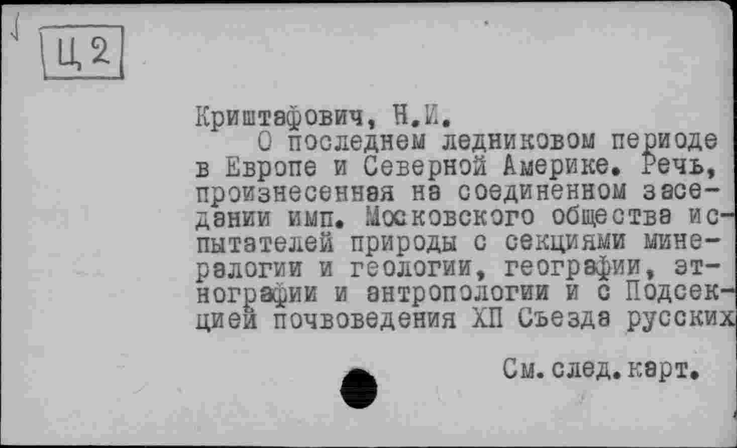 ﻿LU
Криштафович, H.И.
Q последнем ледниковом периоде в Европе и Северной Америке, Речь, произнесенная на соединенном заседании ими. Московского общества испытателей природы с секциями минералогии и геологии, географии, этнографии и антропологии и с Подсекцией почвоведения ХП Съезда русски;
См. след. карт.